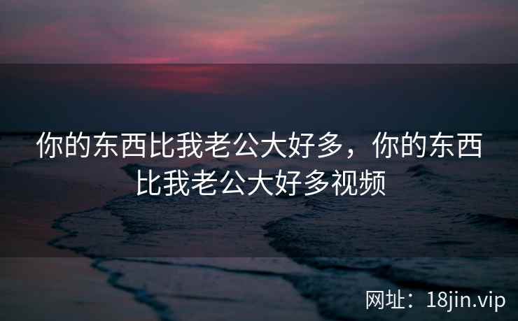 你的东西比我老公大好多，你的东西比我老公大好多视频