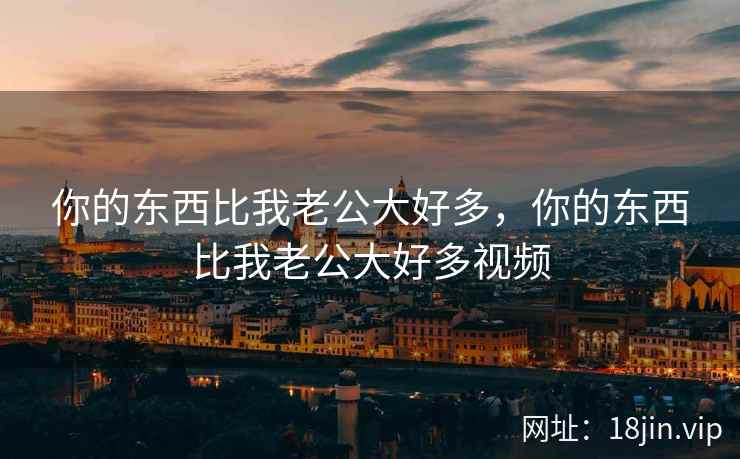 你的东西比我老公大好多，你的东西比我老公大好多视频