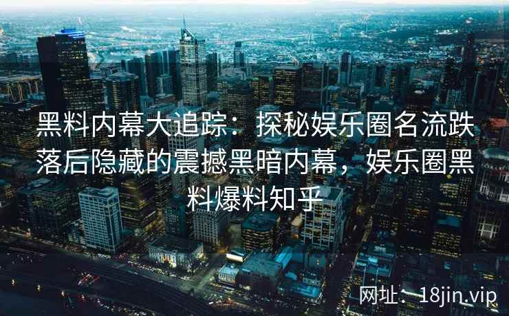 黑料内幕大追踪：探秘娱乐圈名流跌落后隐藏的震撼黑暗内幕，娱乐圈黑料爆料知乎