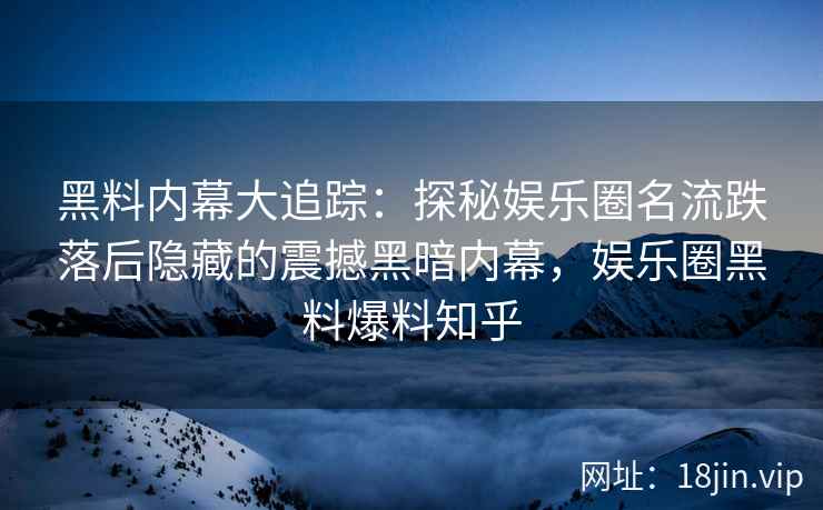 黑料内幕大追踪：探秘娱乐圈名流跌落后隐藏的震撼黑暗内幕，娱乐圈黑料爆料知乎