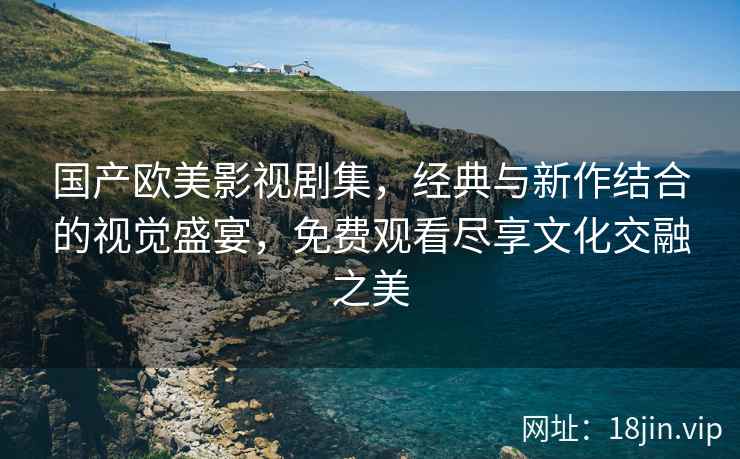国产欧美影视剧集，经典与新作结合的视觉盛宴，免费观看尽享文化交融之美