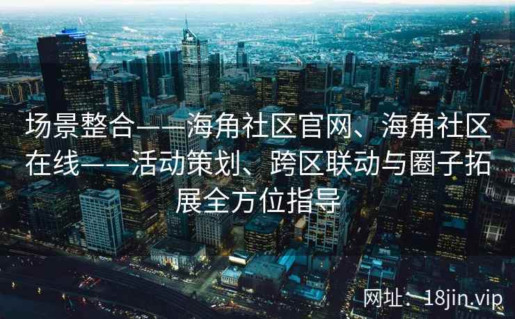 场景整合——海角社区官网、海角社区在线——活动策划、跨区联动与圈子拓展全方位指导