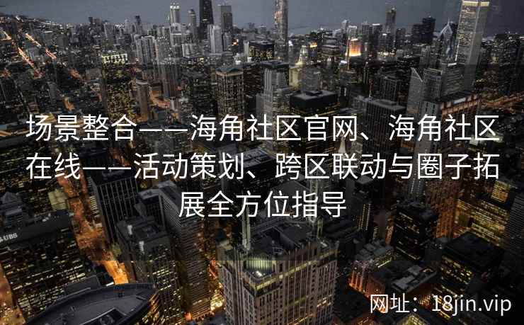 场景整合——海角社区官网、海角社区在线——活动策划、跨区联动与圈子拓展全方位指导