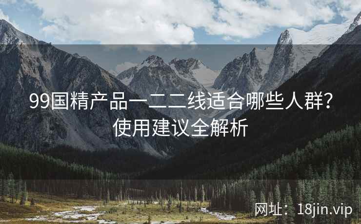 99国精产品一二二线适合哪些人群？使用建议全解析