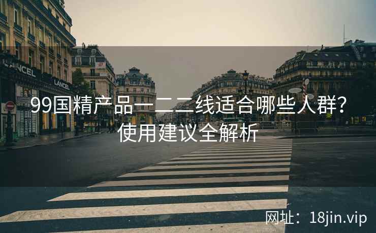 99国精产品一二二线适合哪些人群？使用建议全解析