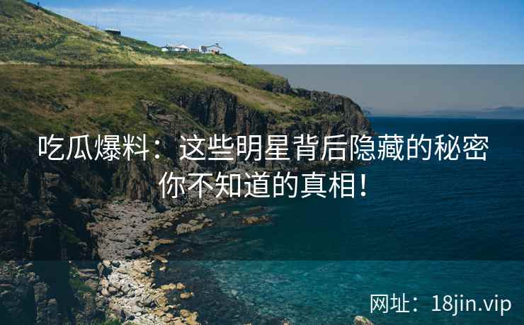吃瓜爆料：这些明星背后隐藏的秘密你不知道的真相！