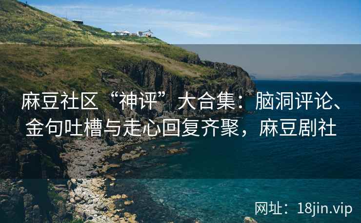 麻豆社区“神评”大合集：脑洞评论、金句吐槽与走心回复齐聚，麻豆剧社