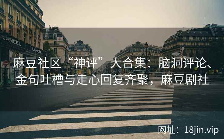 麻豆社区“神评”大合集：脑洞评论、金句吐槽与走心回复齐聚，麻豆剧社