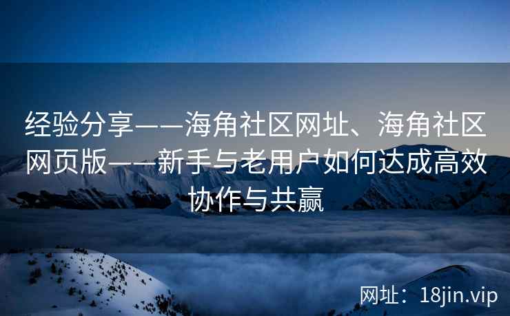 经验分享——海角社区网址、海角社区网页版——新手与老用户如何达成高效协作与共赢