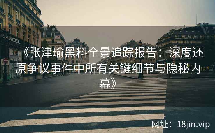 《张津瑜黑料全景追踪报告：深度还原争议事件中所有关键细节与隐秘内幕》