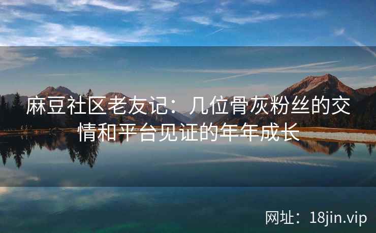 麻豆社区老友记：几位骨灰粉丝的交情和平台见证的年年成长
