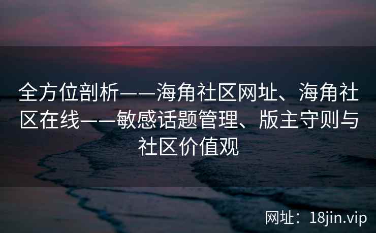 全方位剖析——海角社区网址、海角社区在线——敏感话题管理、版主守则与社区价值观