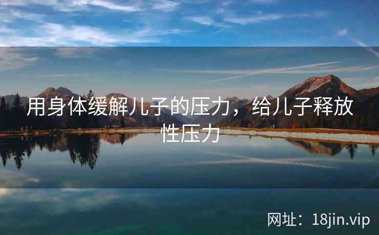 用身体缓解儿子的压力，给儿子释放性压力