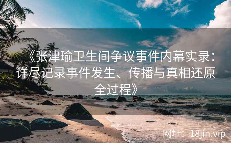 《张津瑜卫生间争议事件内幕实录：详尽记录事件发生、传播与真相还原全过程》