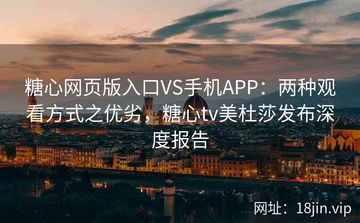 糖心网页版入口VS手机APP：两种观看方式之优劣，糖心tv美杜莎发布深度报告