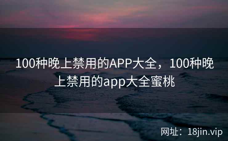 100种晚上禁用的APP大全，100种晚上禁用的app大全蜜桃