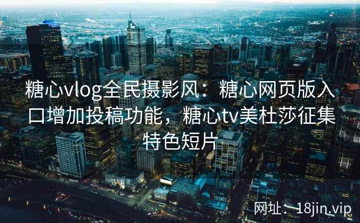 糖心vlog全民摄影风：糖心网页版入口增加投稿功能，糖心tv美杜莎征集特色短片