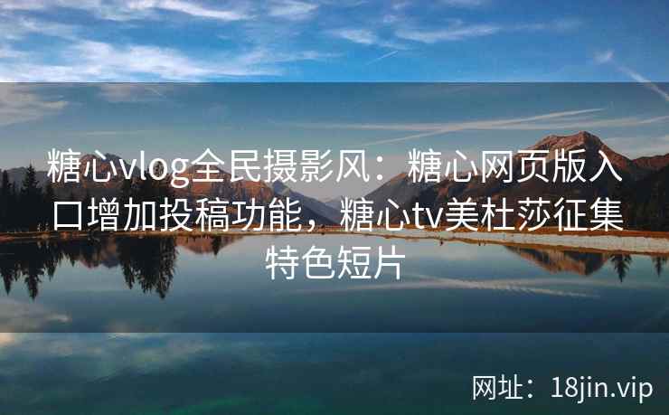 糖心vlog全民摄影风：糖心网页版入口增加投稿功能，糖心tv美杜莎征集特色短片