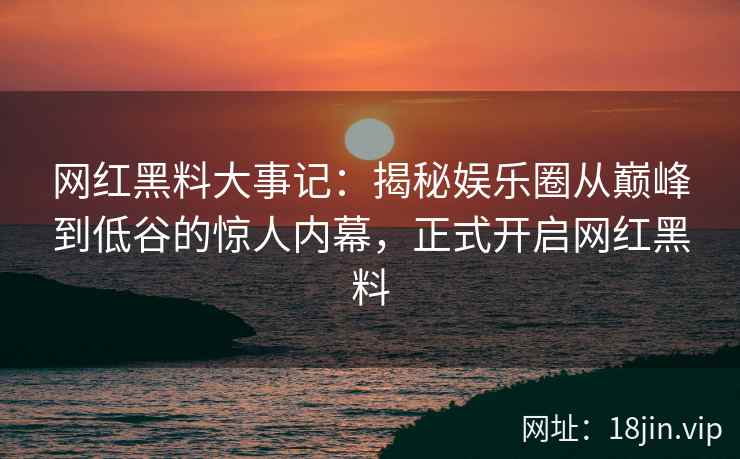 网红黑料大事记：揭秘娱乐圈从巅峰到低谷的惊人内幕，正式开启网红黑料