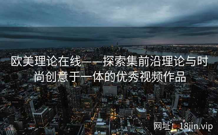 欧美理论在线——探索集前沿理论与时尚创意于一体的优秀视频作品