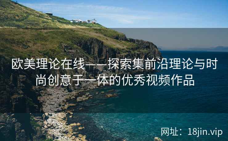 欧美理论在线——探索集前沿理论与时尚创意于一体的优秀视频作品
