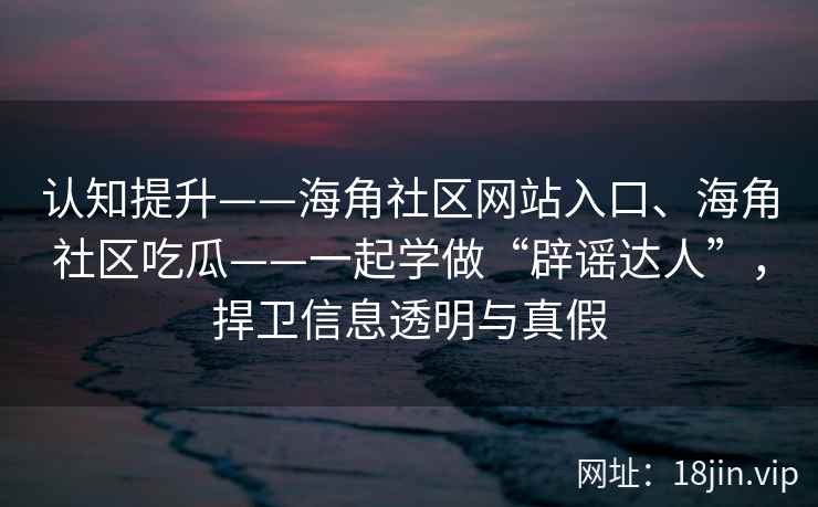 认知提升——海角社区网站入口、海角社区吃瓜——一起学做“辟谣达人”，捍卫信息透明与真假