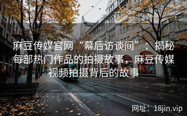 麻豆传媒官网“幕后访谈间”：揭秘每部热门作品的拍摄故事，麻豆传媒视频拍摄背后的故事