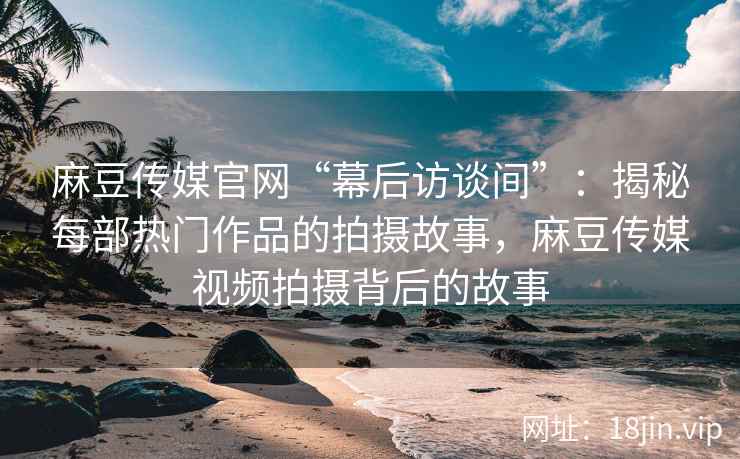 麻豆传媒官网“幕后访谈间”：揭秘每部热门作品的拍摄故事，麻豆传媒视频拍摄背后的故事