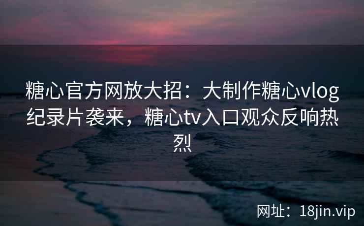 糖心官方网放大招：大制作糖心vlog纪录片袭来，糖心tv入口观众反响热烈