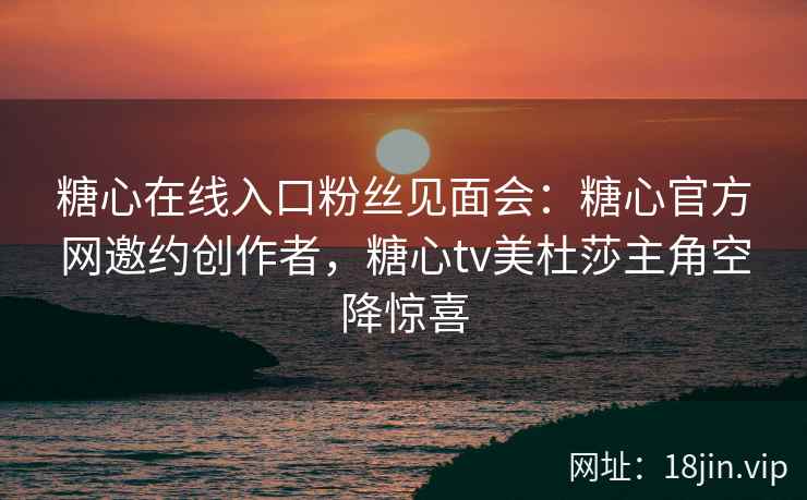 糖心在线入口粉丝见面会：糖心官方网邀约创作者，糖心tv美杜莎主角空降惊喜