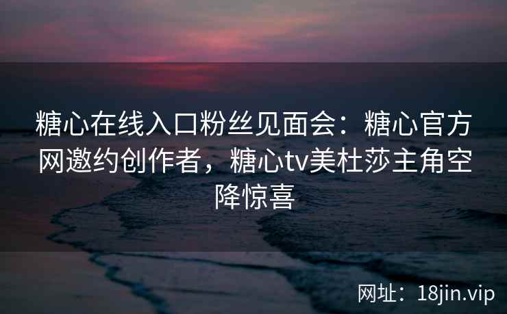 糖心在线入口粉丝见面会：糖心官方网邀约创作者，糖心tv美杜莎主角空降惊喜