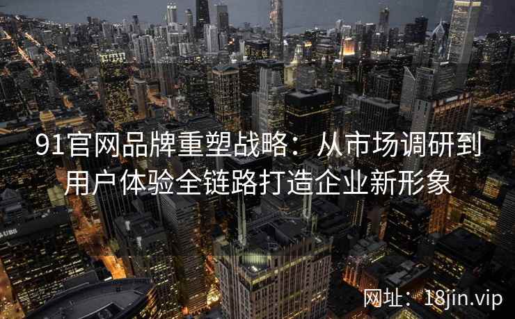 91官网品牌重塑战略：从市场调研到用户体验全链路打造企业新形象