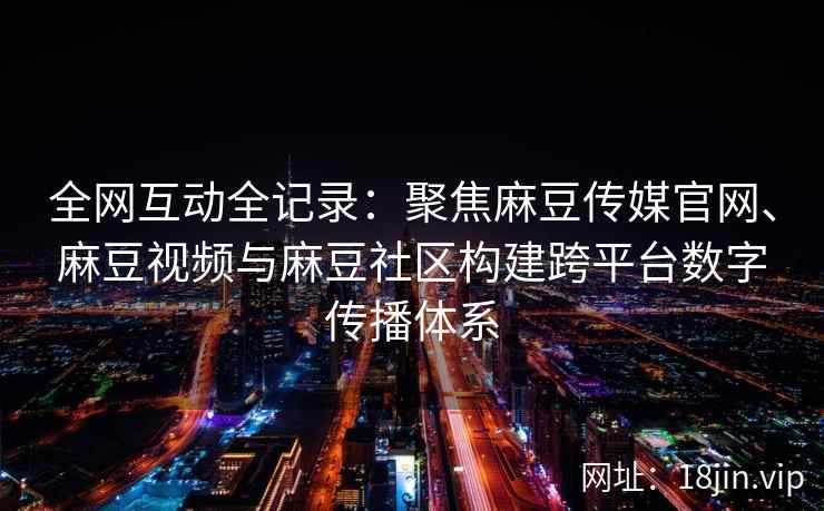 全网互动全记录：聚焦麻豆传媒官网、麻豆视频与麻豆社区构建跨平台数字传播体系