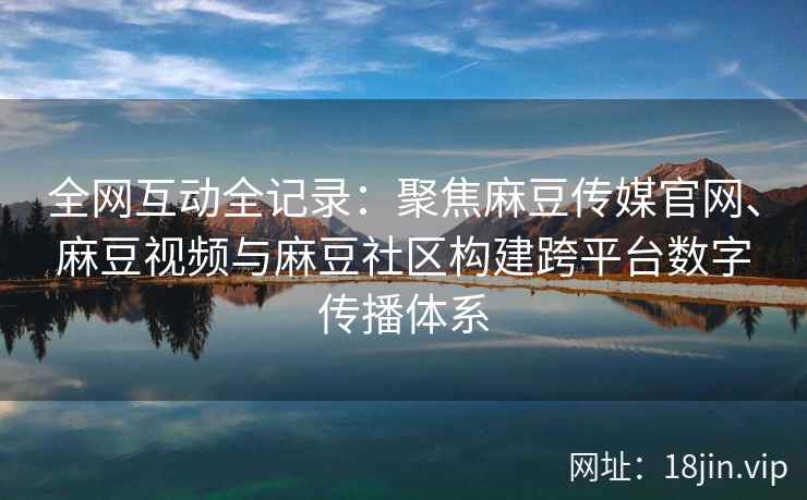 全网互动全记录：聚焦麻豆传媒官网、麻豆视频与麻豆社区构建跨平台数字传播体系