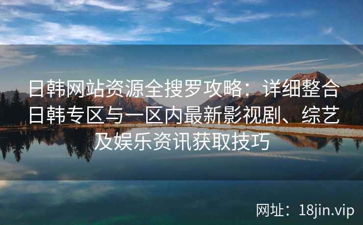 日韩网站资源全搜罗攻略：详细整合日韩专区与一区内最新影视剧、综艺及娱乐资讯获取技巧