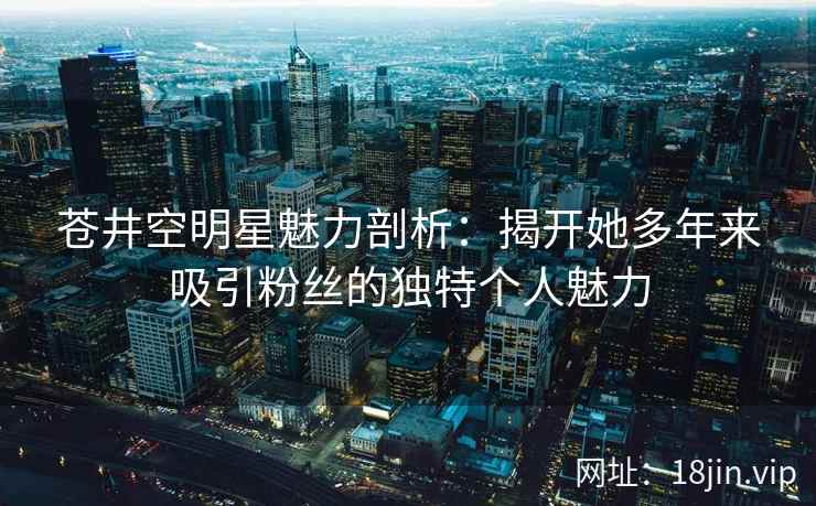 苍井空明星魅力剖析：揭开她多年来吸引粉丝的独特个人魅力