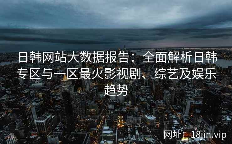 日韩网站大数据报告：全面解析日韩专区与一区最火影视剧、综艺及娱乐趋势