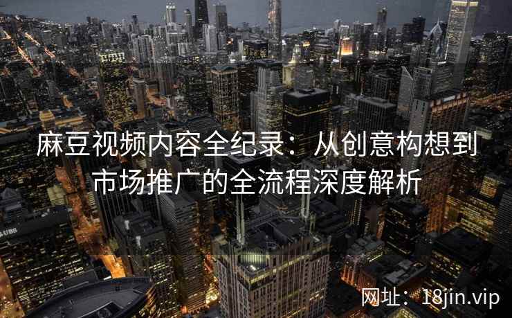 麻豆视频内容全纪录：从创意构想到市场推广的全流程深度解析
