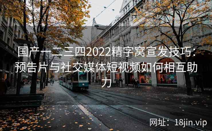 国产一二三四2022精字窝宣发技巧：预告片与社交媒体短视频如何相互助力