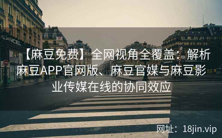 【麻豆免费】全网视角全覆盖：解析麻豆APP官网版、麻豆官媒与麻豆影业传媒在线的协同效应