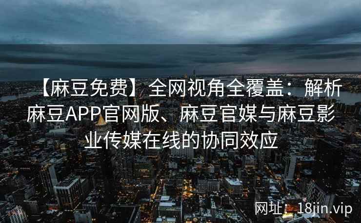 【麻豆免费】全网视角全覆盖：解析麻豆APP官网版、麻豆官媒与麻豆影业传媒在线的协同效应