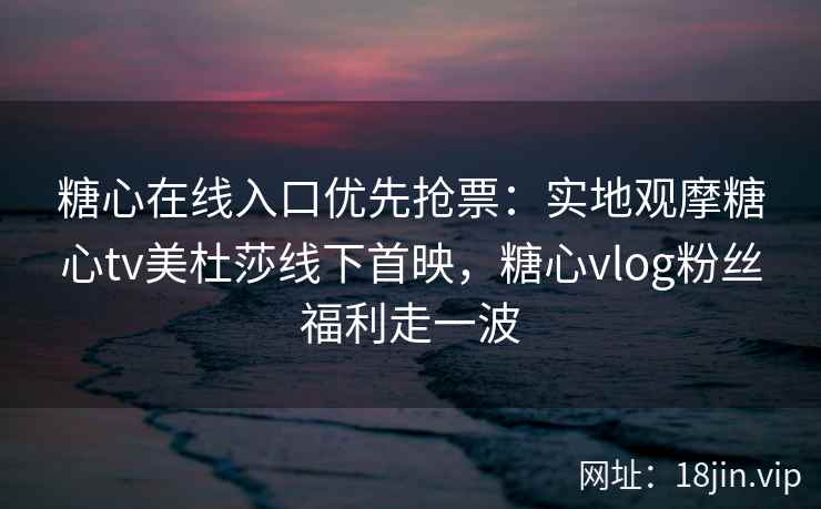 糖心在线入口优先抢票：实地观摩糖心tv美杜莎线下首映，糖心vlog粉丝福利走一波