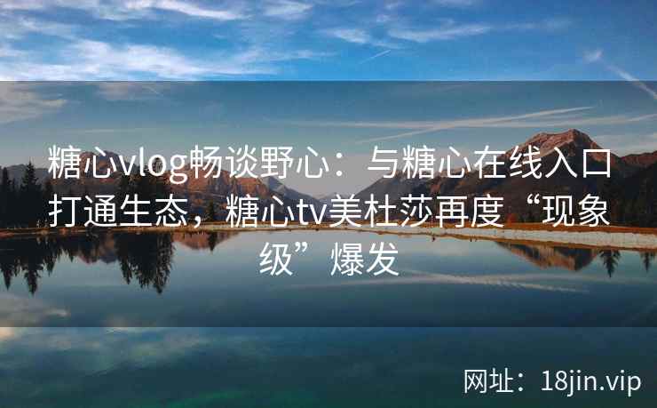 糖心vlog畅谈野心：与糖心在线入口打通生态，糖心tv美杜莎再度“现象级”爆发