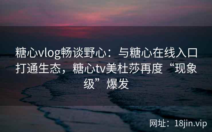 糖心vlog畅谈野心：与糖心在线入口打通生态，糖心tv美杜莎再度“现象级”爆发