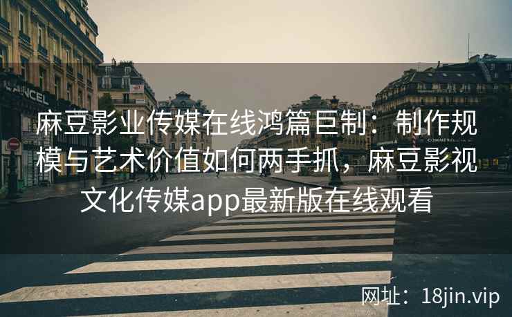 麻豆影业传媒在线鸿篇巨制：制作规模与艺术价值如何两手抓，麻豆影视文化传媒app最新版在线观看