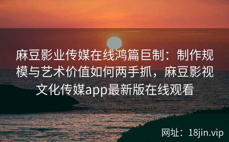 麻豆影业传媒在线鸿篇巨制：制作规模与艺术价值如何两手抓，麻豆影视文化传媒app最新版在线观看