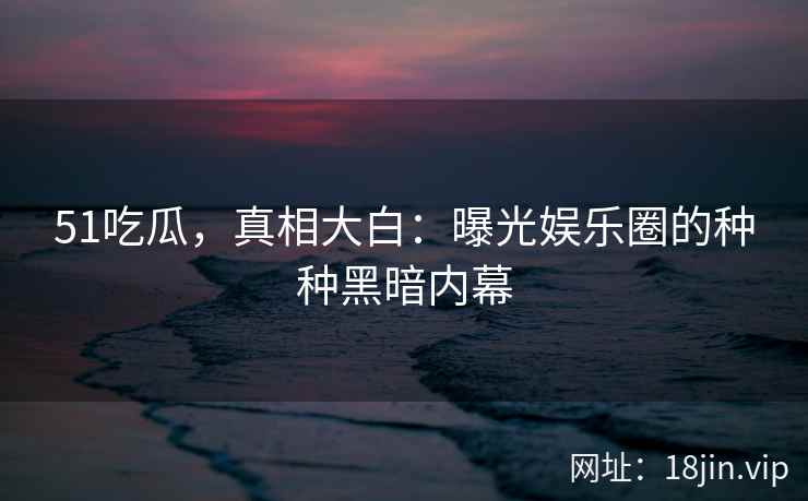 51吃瓜，真相大白：曝光娱乐圈的种种黑暗内幕