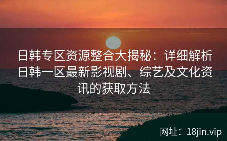 日韩专区资源整合大揭秘：详细解析日韩一区最新影视剧、综艺及文化资讯的获取方法