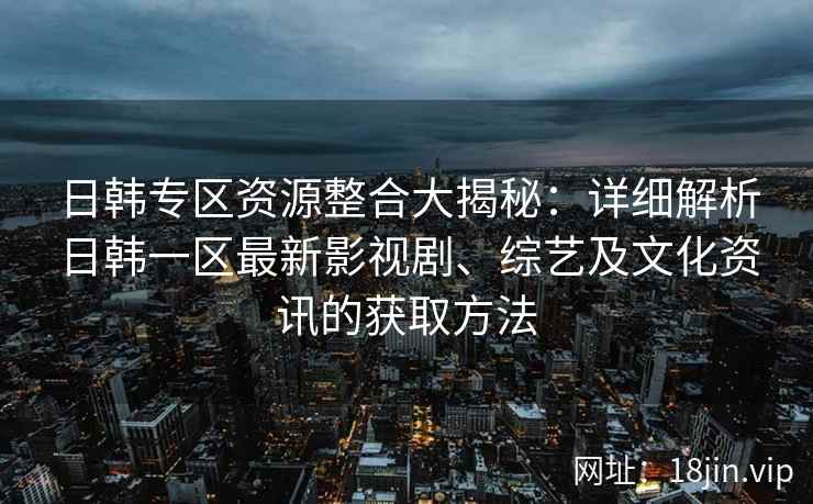 日韩专区资源整合大揭秘：详细解析日韩一区最新影视剧、综艺及文化资讯的获取方法