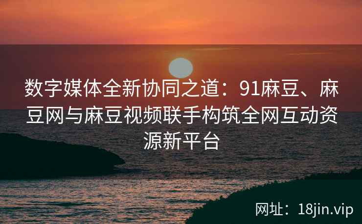 数字媒体全新协同之道：91麻豆、麻豆网与麻豆视频联手构筑全网互动资源新平台